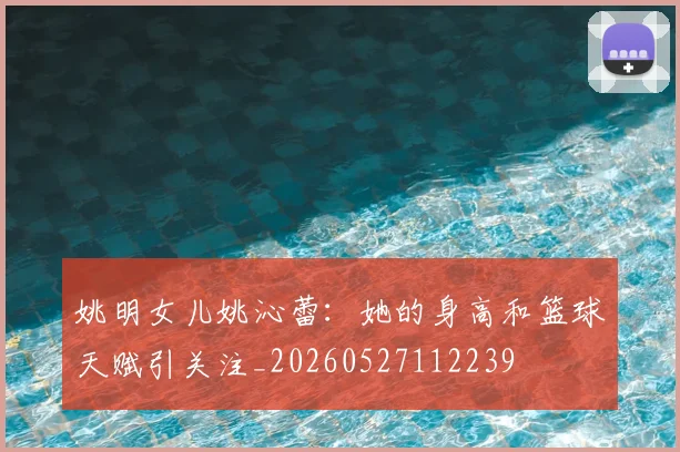 姚明女儿姚沁蕾：她的身高和篮球天赋引关注_20260527112239