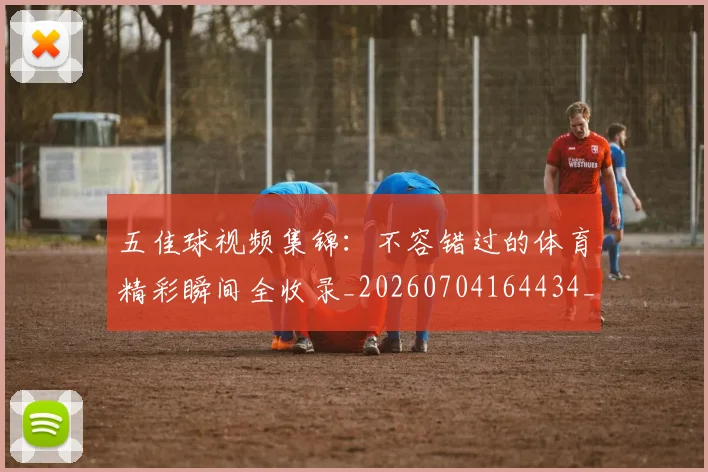 五佳球视频集锦:不容错过的体育精彩瞬间全收录_20260704164434_20260716193036