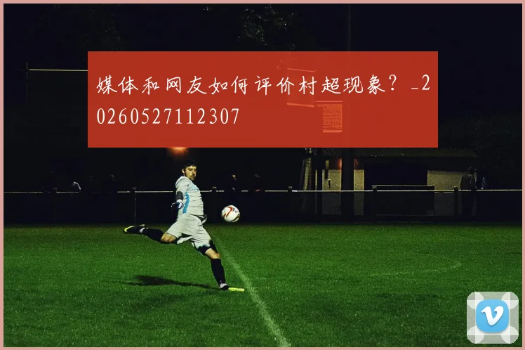 媒体和网友如何评价村超现象？_20260527112307