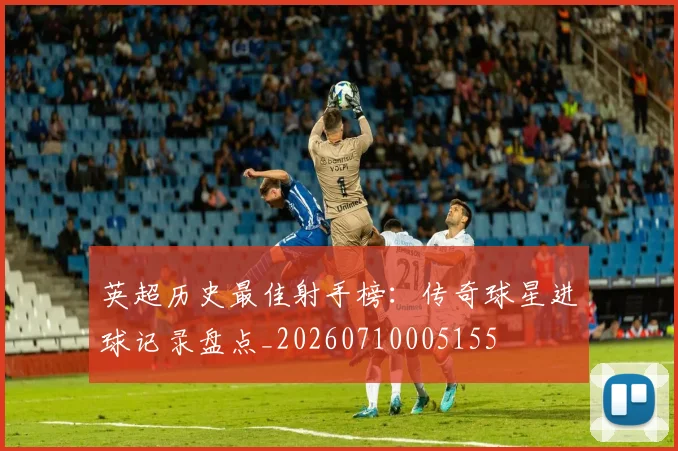 英超历史最佳射手榜:传奇球星进球记录盘点_20260710005155