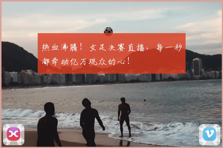 热血沸腾！女足决赛直播，每一秒都牵动亿万观众的心！