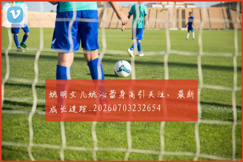 姚明女儿姚沁蕾身高引关注，最新成长追踪_20260703232654