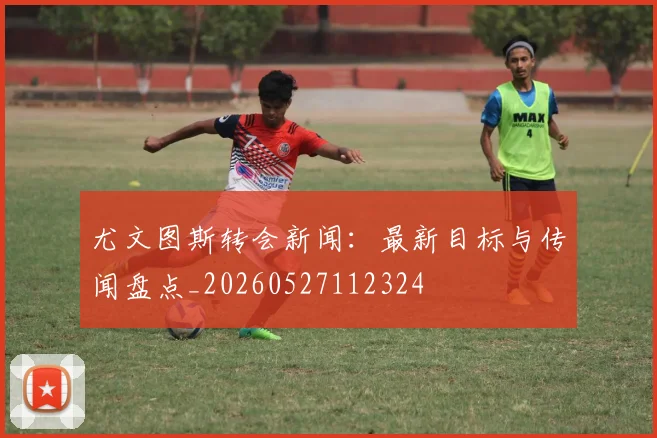 尤文图斯转会新闻:最新目标与传闻盘点_20260527112324