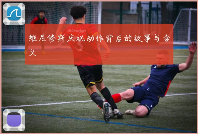 维尼修斯庆祝动作背后的故事与含义