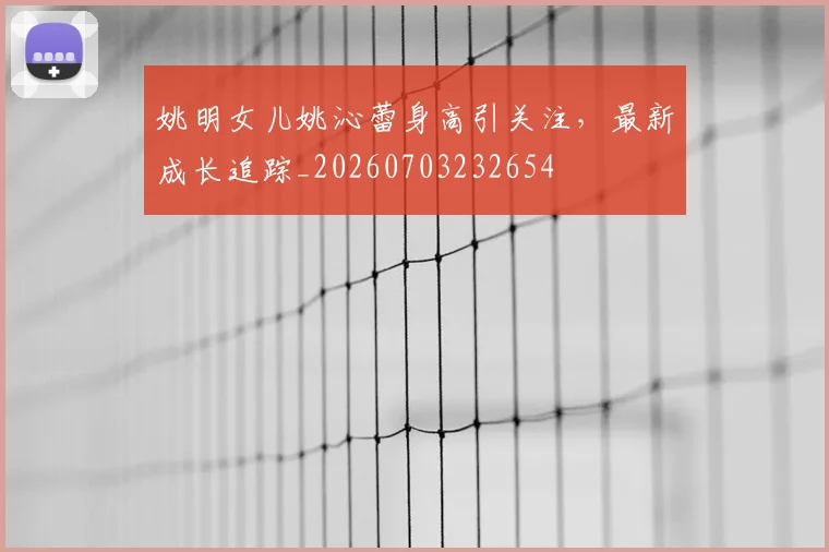 姚明女儿姚沁蕾身高引关注，最新成长追踪_20260703232654