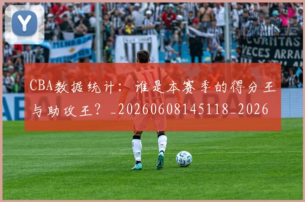 CBA数据统计:谁是本赛季的得分王与助攻王?_20260608145118_20260702164024_20260712045221