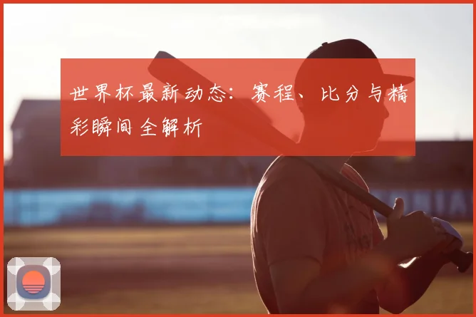 世界杯最新动态：赛程、比分与精彩瞬间全解析