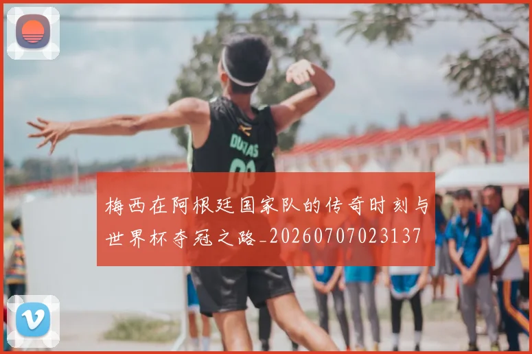 梅西在阿根廷国家队的传奇时刻与世界杯夺冠之路_20260707023137
