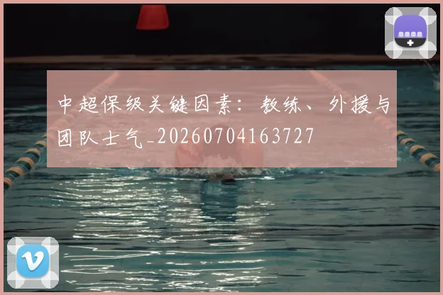 中超保级关键因素:教练、外援与团队士气_20260704163727