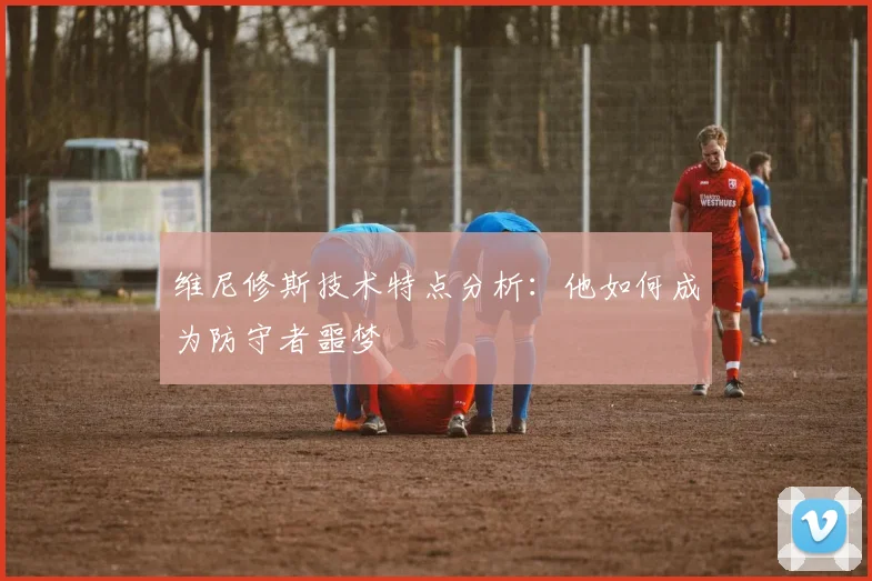 维尼修斯技术特点分析:他如何成为防守者噩梦