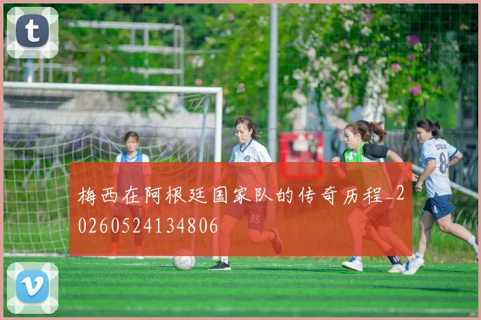 梅西在阿根廷国家队的传奇历程_20260524134806