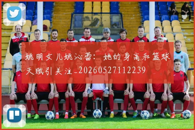 姚明女儿姚沁蕾:她的身高和篮球天赋引关注_20260527112239